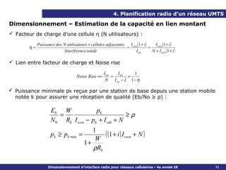 4. Planification radio d’un réseau UMTS

Dimensionnement – Estimation de la capacité en lien montant
 Facteur de charge d’une cellule η (N utilisateurs) :

             Puissance des N utilisateurs + cellules adjacentes I own (1 + i )     I own (1 + i )
        η=                                                     =               =
                            Interférence totale                     I tot        N + I own (1 + i )

 Lien entre facteur de charge et Noise rise

                                                      I tot   I      1
                                     Noise Rise ==          = tot =
                                                       N I tot − I 1 − η

 Puissance minimale pk reçue par une station de base depuis une station mobile
  notée k pour assurer une réception de qualité (Eb/No ≥ ρ) :

                     Eb W             pk
                        =                          ≥ρ
                     N 0 Rk I own − pk + I oth + N
                                            1
                     pk ≥ pk min       =
                                             W
                                                ( (1 + i ) I own + N )
                                         1+
                                            ρRk

                   Dimensionnement d’interface radio pour réseaux cellulaires - 4e année IR           73
 