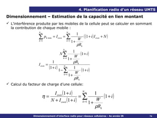 4. Planification radio d’un réseau UMTS

Dimensionnement – Estimation de la capacité en lien montant
 L’interférence produite par les mobiles de la cellule peut se calculer en sommant
  la contribution de chaque mobile :
                   N ms                     N ms
                                                    1
                   ∑ pk min = I own = ∑              W
                                                        ( (1 + i ) I own + N )
                   k =1                     k =1
                                                 1+
                                                    ρRk
                                         N ms
                                                   1
                                      N∑
                                                    W
                                                        (1 + i )
                                         k =1 1 +
                                1                  ρRk
                   I own   =
                             (1 + i ) 1 − N ms 1 (1 + i )
                                          ∑ W
                                          k =1 1 +
                                                    ρRk
 Calcul du facteur de charge d’une cellule:

                           I own (1 + i )   N ms
                                                    1
                      η=                   =∑            (1 + i )
                         N + I own (1 + i ) k =1 1 + W
                                                     ρRk
               Dimensionnement d’interface radio pour réseaux cellulaires - 4e année IR   74
 