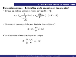 4. Planification radio d’un réseau UMTS

Dimensionnement – Estimation de la capacité en lien montant
 Si tous les mobiles utilisent le même service (Rk = R) :

                        1                  ρR
            η = N ms
                         W
                            (1 + i ) ≈ N ms (1 + i )               ( si W > ρR )
                     1+                    W
                         ρR
 Si on prend en compte le facteur d’activité des mobiles (v) :

                                                ρR
                                 η ≈ N ms          v (1 + i )
                                                W

 Si Ns services différents sont pris en compte :
                               NS
                                      ρ S RS
                         η ≈∑                v S (1 + i )
                               s =1    W




               Dimensionnement d’interface radio pour réseaux cellulaires - 4e année IR   75
 