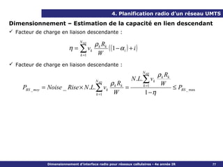 4. Planification radio d’un réseau UMTS

Dimensionnement – Estimation de la capacité en lien descendant
 Facteur de charge en liaison descendante :
                                     N MS
                                             ρ k Rk
                              η = ∑ vk              ( (1 − α i ) + i )
                                     k =1     W
 Facteur de charge en liaison descendante :
                                                                         N MS
                                                                                 ρ k Rk
                                                                  N .L.∑ vk
                                            ρ k Rk
                                              N MS
                                                                                  W
     PBS _ moy   = Noise _ Rise × N .L.∑ vk        =                     k =1
                                                                                          ≤ PBS _ max
                                       k =1  W                            1 −η




                   Dimensionnement d’interface radio pour réseaux cellulaires - 4e année IR             77
 