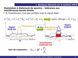 1. Quelques éléments sur le système UMTS

Modulation à étalement de spectre – tolérance aux
interférences bande étroite
 Si l’interférence n’est pas corrélée avec le signal étalé :


ε −1 ( SW + I ) = ε −1 ( SW ) + ε −1 ( I ) = S n + IW                    après filtrage = S n + IWR

                                                                                             Signal
                          Interférence I
     Signal                                       ε-1()       Interférence                  original
    étalé Sw                                                   étalée Iw
                                                                                  Fb


                     Fi
                                    fréquence                                                   fréquence
                     Fc                                                             Fc
                                                     Interférence
                                                    résiduelle Iwr

                                                 FC
     Gain de traitement :              GP = SF =
                                                 Fb
                 Dimensionnement d’interface radio pour réseaux cellulaires - 4e année IR                   8
 