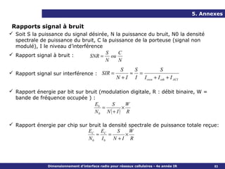 5. Annexes

 Rapports signal à bruit
 Soit S la puissance du signal désirée, N la puissance du bruit, N0 la densité
  spectrale de puissance du bruit, C la puissance de la porteuse (signal non
  modulé), I le niveau d’interférence
 Rapport signal à bruit :                     S    C
                                      SNR =      ou
                                               N    N
                                                      S    S           S
 Rapport signal sur interférence : SIR =                 ≈ =
                                                     N + I I I own + I oth + I ACI

 Rapport énergie par bit sur bruit (modulation digitale, R : débit binaire, W =
  bande de fréquence occupée ) :
                                  Eb    S       W
                                     =        ×
                                  N0 N ( + I ) R

 Rapport énergie par chip sur bruit la densité spectrale de puissance totale reçue:
                               EC EC       S     W
                                  ≈     =      ×
                               N0 I0      N +I R




               Dimensionnement d’interface radio pour réseaux cellulaires - 4e année IR          83
 