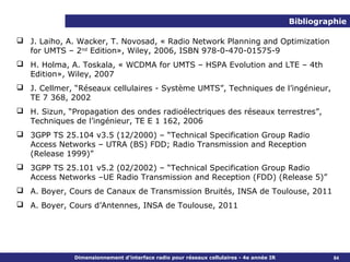 Bibliographie

 J. Laiho, A. Wacker, T. Novosad, « Radio Network Planning and Optimization
  for UMTS – 2nd Edition», Wiley, 2006, ISBN 978-0-470-01575-9
 H. Holma, A. Toskala, « WCDMA for UMTS – HSPA Evolution and LTE – 4th
  Edition», Wiley, 2007
 J. Cellmer, “Réseaux cellulaires - Système UMTS”, Techniques de l’ingénieur,
  TE 7 368, 2002
 H. Sizun, “Propagation des ondes radioélectriques des réseaux terrestres”,
  Techniques de l’ingénieur, TE E 1 162, 2006
 3GPP TS 25.104 v3.5 (12/2000) – “Technical Specification Group Radio
  Access Networks – UTRA (BS) FDD; Radio Transmission and Reception
  (Release 1999)”
 3GPP TS 25.101 v5.2 (02/2002) – “Technical Specification Group Radio
  Access Networks –UE Radio Transmission and Reception (FDD) (Release 5)”
 A. Boyer, Cours de Canaux de Transmission Bruités, INSA de Toulouse, 2011
 A. Boyer, Cours d’Antennes, INSA de Toulouse, 2011




              Dimensionnement d’interface radio pour réseaux cellulaires - 4e année IR             84
 