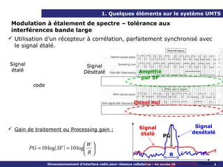 1. Quelques éléments sur le système UMTS

 Modulation à étalement de spectre – tolérance aux
 interférences bande large
 Utilisation d’un récepteur à corrélation, parfaitement synchronisé avec
  le signal étalé.


Signal                                Signal
étalé                                Désétalé                       Amplifié
                                                                     par SF
          code


                                                                 Quasi nul




                                                                    Signal                   Signal
 Gain de traitement ou Processing gain :
                                                                    étalé                   desétalé
                                                                                 PG
                                   W 
         PG = 10 log( SF ) = 10 log 
                                   R                                               R
                 Dimensionnement d’interface radio pour réseaux cellulaires - 4e année IR     fréquence
                                                                                                      9
 