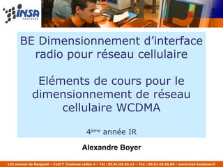 BE Dimensionnement d’interface
         radio pour réseau cellulaire

              Eléments de cours pour le
             dimensionnement de réseau
                  cellulaire WCDMA

                                            4ème année IR

                                         Alexandre Boyer

135 avenue de Rangueil – 31077 Toulouse cedex 4 – Tel : 05.61.55.95.13 – Fax : 05.61.55.95.00 - www.insa-toulouse.fr
 
