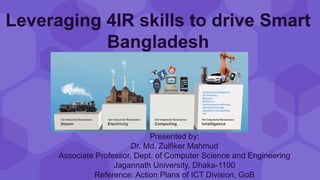 Leveraging 4IR skills to drive Smart
Bangladesh
Presented by:
Dr. Md. Zulfiker Mahmud
Associate Professor, Dept. of Computer Science and Engineering
Jagannath University, Dhaka-1100
Reference: Action Plans of ICT Division, GoB
 