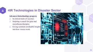 4IR Technologies in Disaster Sector
Advances biotechnology progress
 In clinical trials of vaccines
 Inspiring a search for gene and
microbiome therapies
 Giving scientists invaluable insights
into how viruses work.
25
 