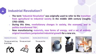 Industrial Revolution?
 The term ‘Industrial Revolution’ was originally used to refer to the transition
from agricultural to industrial society in the middle 18th century (roughly
1765–1830).
 During this time, revolutionary changes in society, the economy, and in
politics transformed ‘life’.
 New manufacturing materials, new forms of energy, and a set of entirely
original inventions jumpstarted industrial growth for a new era.
3
 