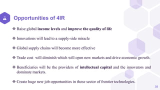 Opportunities of 4IR
 Raise global income levels and improve the quality of life
 Innovations will lead to a supply-side miracle
 Global supply chains will become more effective
 Trade cost will diminish which will open new markets and drive economic growth.
 Beneficiaries will be the providers of intellectual capital and the innovators and
dominate markets.
 Create huge new job opportunities in those sector of frontier technologies.
38
 