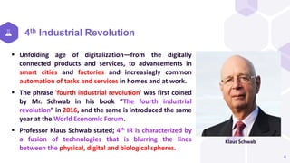 4th Industrial Revolution
 Unfolding age of digitalization—from the digitally
connected products and services, to advancements in
smart cities and factories and increasingly common
automation of tasks and services in homes and at work.
 The phrase 'fourth industrial revolution' was first coined
by Mr. Schwab in his book “The fourth industrial
revolution” in 2016, and the same is introduced the same
year at the World Economic Forum.
 Professor Klaus Schwab stated; 4th IR is characterized by
a fusion of technologies that is blurring the lines
between the physical, digital and biological spheres.
4
Klaus Schwab
 