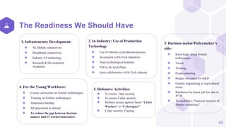 The Readiness We Should Have
1. Infrastructure Development:
⬢ 5G Mobile connectivity
⬢ Broadband connectivity
⬢ Industry 4.0 technology
⬢ Research & Development
Academia
2. In Industry: Use of Production
Technology
⬢ Use of robotics in production process
⬢ Investment in Hi-Tech industries
⬢ Nano technological Industry
⬢ FDI in Hi-Tech Parks
⬢ Joint collaboration in Hi-Tech industry
3. Decision maker/Policymaker’s
side:
⬢ Knowledge about frontier
technologies
⬢ Vision
⬢ Training
⬢ Proper planning
⬢ Budget allocation for R&D
⬢ Genetic engineering in Agricultural
sector
⬢ Readiness for future job loss due to
4th IR
⬢ To establish a “National Institute of
frontier technology”
42
4. For the Young Workforce:
⬢ Course curriculum on frontier technologies
⬢ Training on frontier technologies
⬢ Awareness buildup
⬢ Job placement in abroad
⬢ To reduce the gap between decision
makers and IT worker/innovators
5. Defensive Activities:
⬢ To ensure Data security
⬢ To ensure Cyber security
⬢ Defense system against future “Cyber
Warfare” or “Cyberspace”
⬢ Cyber security Training
 