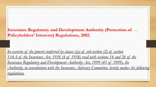 Insurance Regulatory and Development Authority (Protection of
Policyholders’ Interests) Regulations, 2002.
In exercise of the powers conferred by clause (zc) of sub-section (2) of section
114A of the Insurance Act, 1938 (4 of 1938) read with sections 14 and 26 of the
Insurance Regulatory and Development Authority Act, 1999 (41 of 1999), the
Authority, in consultation with the Insurance Advisory Committee, hereby makes the following
regulations,
 