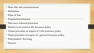 • Short title and commencement
• Definitions
• Point of Sale
• Proposal for insurance
• Grievance redressal procedure
• Matters to be stated in life insurance policy
• Claims procedure in respect of a life insurance policy
• Claim procedure in respect of a general insurance policy
• Policyholders’ Servicing
• General
 