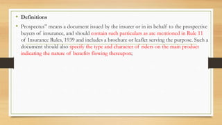 • Definitions
• Prospectus” means a document issued by the insurer or in its behalf to the prospective
buyers of insurance, and should contain such particulars as are mentioned in Rule 11
of Insurance Rules, 1939 and includes a brochure or leaflet serving the purpose. Such a
document should also specify the type and character of riders on the main product
indicating the nature of benefits flowing thereupon;
 