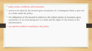 • policy terms, conditions and warranties;
• action to be taken by the insured upon occurrence of a contingency likely to give rise
to a claim under the policy;
• the obligations of the insured in relation to the subject matter of insurance upon
occurrence of an event giving rise to a claim and the rights of the insurer in the
circumstances;
• any special conditions attaching to the policy;
 
