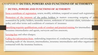 CHAPTER IV DUTIES, POWERS AND FUNCTIONS OF AUTHORITY
• DUTIES, POWERS AND FUNCTIONS OF AUTHORITY
Issue a certificate of registration, renew, modify, withdraw, suspend or cancel such registration
Protection of the interests of the policy holders in matters concerning assigning of policy
nomination by policy holders, insurable interest, settlement of insurance claim, surrender value of
policy and other terms and conditions of contracts of insurance
Specifying requisite qualifications, code of conduct and practical training for intermediary or
insurance intermediaries and agents, surveyors and loss assessors;
Levying fees and other charges;
Calling for information from, undertaking inspection of, conducting enquiries and investigations
including audit of the insurers, intermediaries, insurance intermediaries and other organizations
connected with the insurance business;
 
