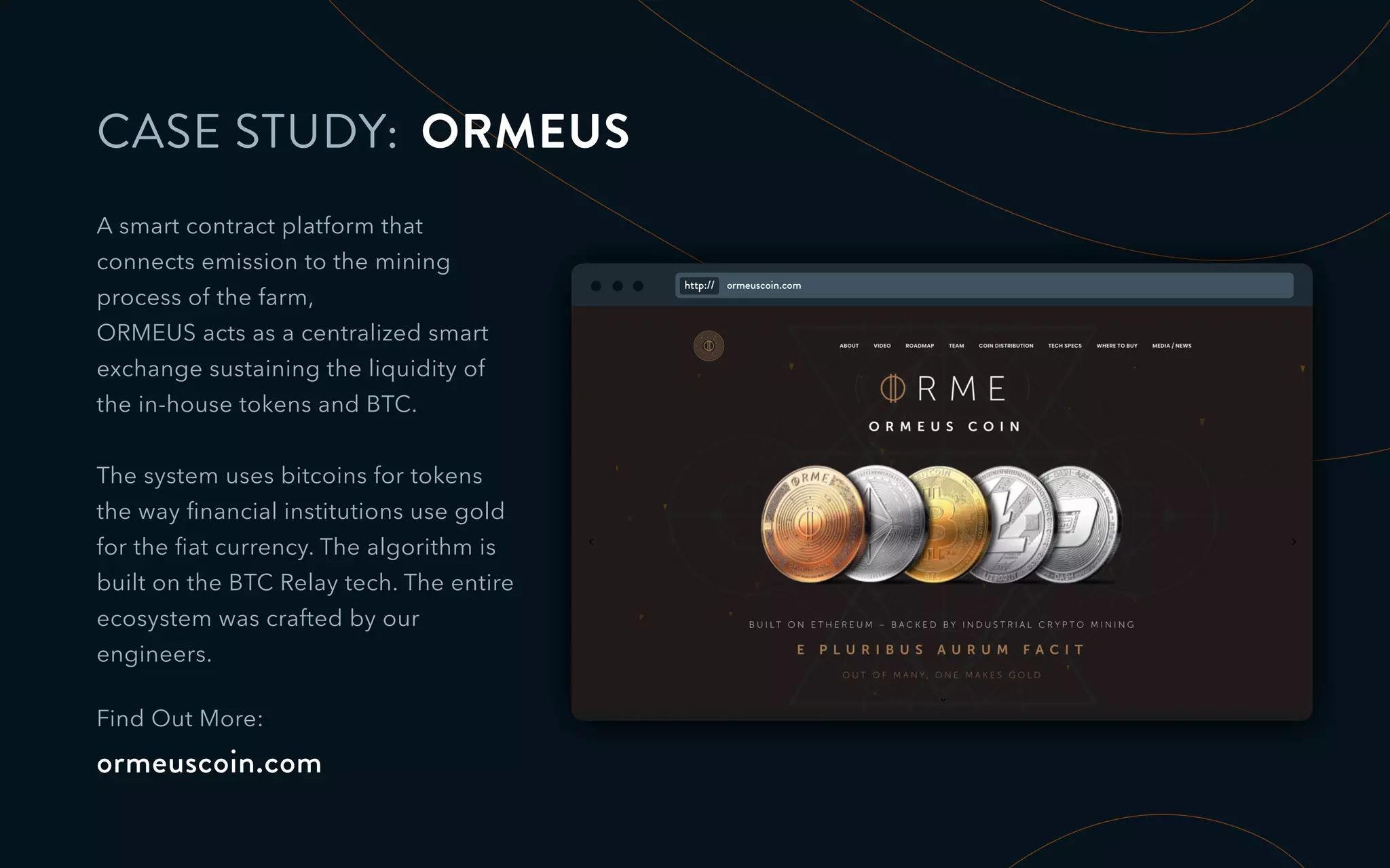 CASE STUDY: ORMEUS
A smart contract platform that
connects emission to the mining
process of the farm,
ORMEUS acts as a centralized smart
exchange sustaining the liquidity of
the in-house tokens and BTC.
The system uses bitcoins for tokens
the way ﬁnancial institutions use gold
for the ﬁat currency. The algorithm is
built on the BTC Relay tech. The entire
ecosystem was crafted by our
engineers.
Find Out More:
ormeuscoin.com
http:// ormeuscoin.com
 