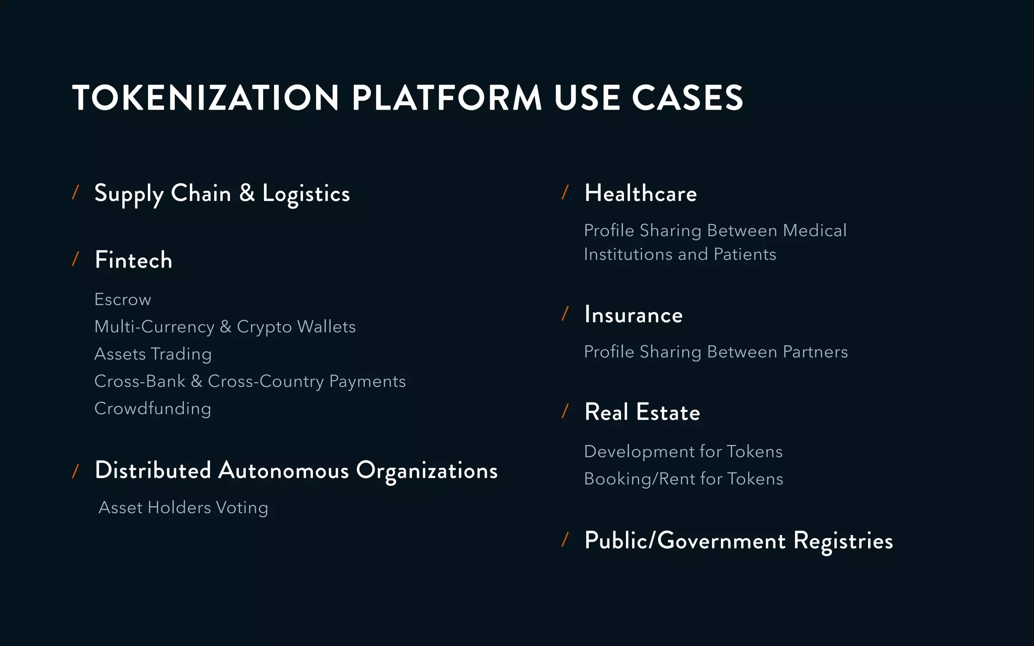 TOKENIZATION PLATFORM USE CASES
Supply Chain & Logistics/
Escrow
Multi-Currency & Crypto Wallets
Assets Trading
Cross-Bank & Cross-Country Payments
Crowdfunding
Fintech/
Proﬁle Sharing Between Medical
Institutions and Patients
Healthcare/
Proﬁle Sharing Between Partners
Insurance/
Development for Tokens
Booking/Rent for Tokens
Real Estate/
Public/Government Registries/
Distributed Autonomous Organizations
Asset Holders Voting
/
 
