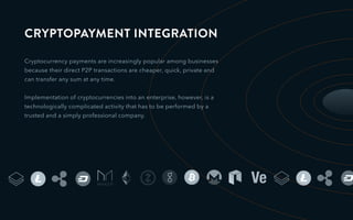 CRYPTOPAYMENT INTEGRATION
Cryptocurrency payments are increasingly popular among businesses
because their direct P2P transactions are cheaper, quick, private and
can transfer any sum at any time.
Implementation of cryptocurrencies into an enterprise, however, is a
technologically complicated activity that has to be performed by a
trusted and a simply professional company.
 