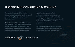 BLOCKCHAIN CONSULTING & TRAINING
Perhaps the biggest problem that the
blockchain is encountering now is the lack of
understanding from the conventional
businesses’ side.
Blockchain consulting from 4IRE labs is how
you can enlist a long-term support from the
remote specialists to make sure that the
decisions you make are reasonable and the
direction of your project is the right one.
APPROACH Time & Material
Apart from being just an effective
technology that saves time and money,
blockchain is somewhat fashionable. Its
massive PR potential is now extensively used
by a variety of brands for marketing
purposes.
We can introduce blockchain to your team
with the help of our professionals allocated
in your ofﬁce for a short period of time.
 