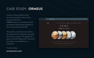 CASE STUDY: ORMEUS
A smart contract platform that
connects emission to the mining
process of the farm,
ORMEUS acts as a centralized smart
exchange sustaining the liquidity of
the in-house tokens and BTC.
The system uses bitcoins for tokens
the way ﬁnancial institutions use gold
for the ﬁat currency. The algorithm is
built on the BTC Relay tech. The entire
ecosystem was crafted by our
engineers.
Find Out More:
ormeuscoin.com
http:// ormeuscoin.com
 