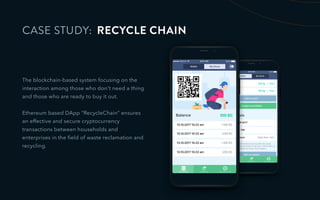 CASE STUDY: RECYCLE CHAIN
The blockchain-based system focusing on the
interaction among those who don't need a thing
and those who are ready to buy it out.
Ethereum based DApp “RecycleChain” ensures
an effective and secure cryptocurrency
transactions between households and
enterprises in the ﬁeld of waste reclamation and
recycling.
 