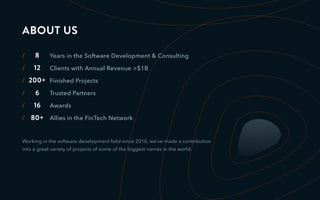 Years in the Software Development & Consulting
Clients with Annual Revenue >$1B
Finished Projects
Trusted Partners
Awards
Allies in the FinTech Network
16
6
200+
12
8/
/
/
/
/
/ 80+
Working in the software development ﬁeld since 2010, we’ve made a contribution
into a great variety of projects of some of the biggest names in the world.
ABOUT US
 