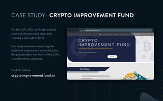 CASE STUDY: CRYPTO IMPROVEMENT FUND
For the CIF’s ICO, we ﬁxed multiple
errors of the previous team and
created a coin (dash fork).
Our engineers were ensuring the
technical support and consulting for
the project after the ﬁnish of the CIF’s
crowdfunding campaign.
Find Out More:
cryptoimprovementfund.io
http:// cryptoimprovementfund.io
 