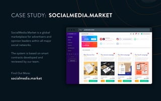 http:// socialmedia.market
CASE STUDY:
SocialMedia.Market is a global
marketplace for advertisers and
opinion leaders within all major
social networks.
The system is based on smart
contracts developed and
reviewed by our team.
Find Out More:
socialmedia.market
SOCIALMEDIA.MARKET
 