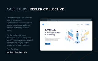 http:// keplercollective.com
CASE STUDY:
Kepler Collective is the platform
aiming to make the
cryptocurrency fundraising more
secure, more honest and more
effective by forming ﬁnancial
pools.
For the project, our team
developed backend, integrated
with KYC provider and an array of
other features relying on the
blockchain as a core concept.
Find Out More:
keplercollective.com
KEPLER COLLECTIVE
 
