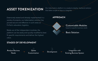 ASSET TOKENIZATION
Extensively tested and already implemented in a
variety of projects, our tokenization solution has
proved secure and effective in such areas as
FinTech, education, logistics.
Made out of the independent modules, the
platform can be easily and quickly modiﬁed to best
ﬁt speciﬁc requirements and deliver the highest
value.
3
Development
4Integration with
Existing Business System
1Analyze Business
Needs
2Quote
Customization
STAGES OF DEVELOPMENT
APPROACH
Customizable Modules
based on speciﬁc business needs
Basic Solution
Our tokenization platform is a ready-to-deploy backend solution
that takes couple of days to integrate.
 