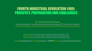 FOURTH INDUSTRIAL REVOLUTION (4IR):
PROSPECT, PREPARATION AND CHALLENGES
Dr. B M Mainul Hossain
Associate Professor, Institute of Information Technology (IIT), University of Dhaka
Education: PhD in computer Science, University of Illinois at Chicago, USA.
Industry Experience: Former Software Engineer, Microsoft, Redmond, USA.
Research Areas: Machine Learning, Computer and Internet Security, Testing.
Email: bmmainul@du.ac.bd YouTube: techAminute++ (টেকামিমিে) FB Page: www.facebook.com/imbmmainul
 