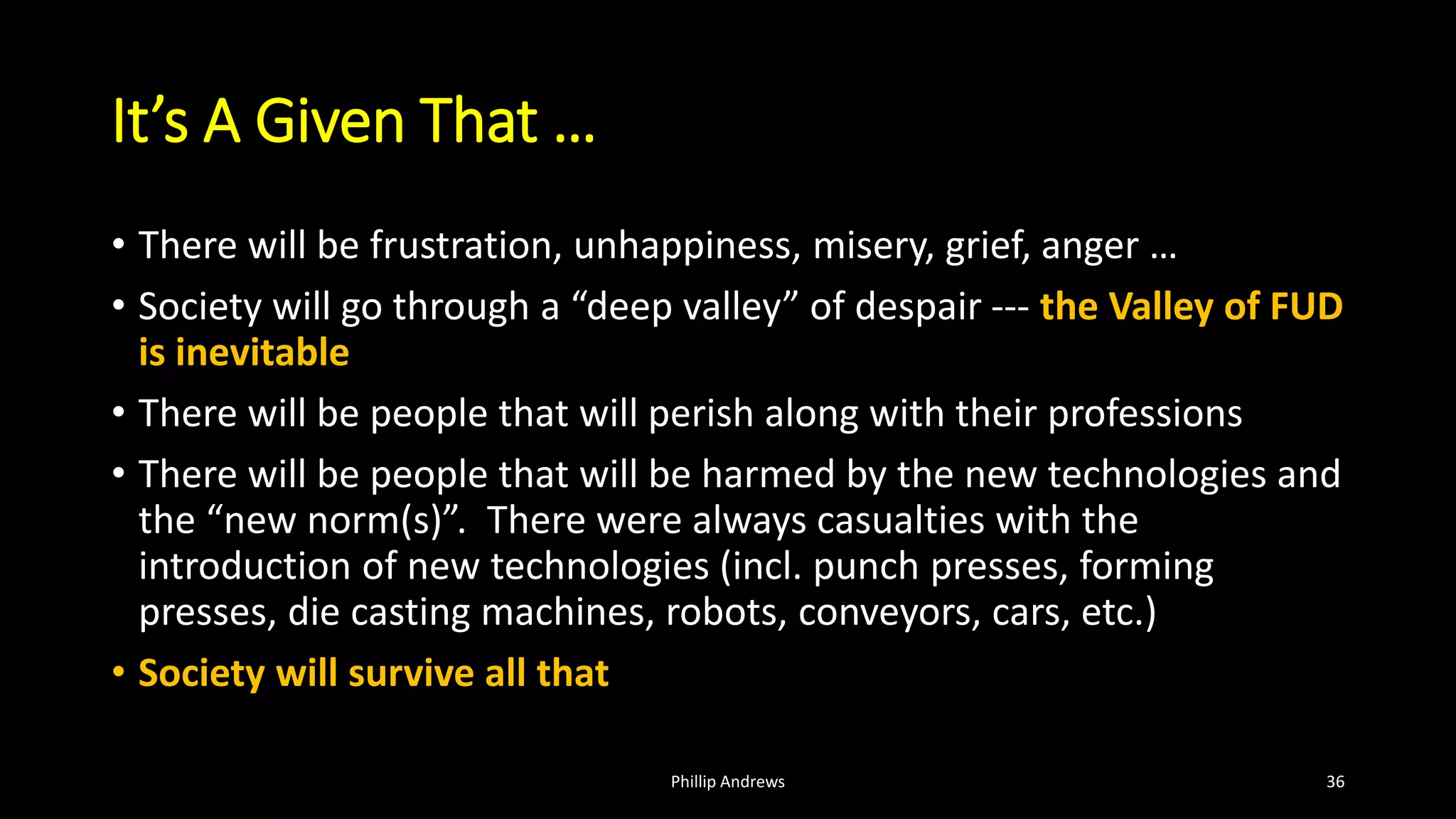 It’s A Given That …
• There will be frustration, unhappiness, misery, grief, anger …
• Society will go through a “deep valley” of despair --- the Valley of FUD
is inevitable
• There will be people that will perish along with their professions
• There will be people that will be harmed by the new technologies and
the “new norm(s)”. There were always casualties with the
introduction of new technologies (incl. punch presses, forming
presses, die casting machines, robots, conveyors, cars, etc.)
• Society will survive all that
Phillip Andrews 36
 