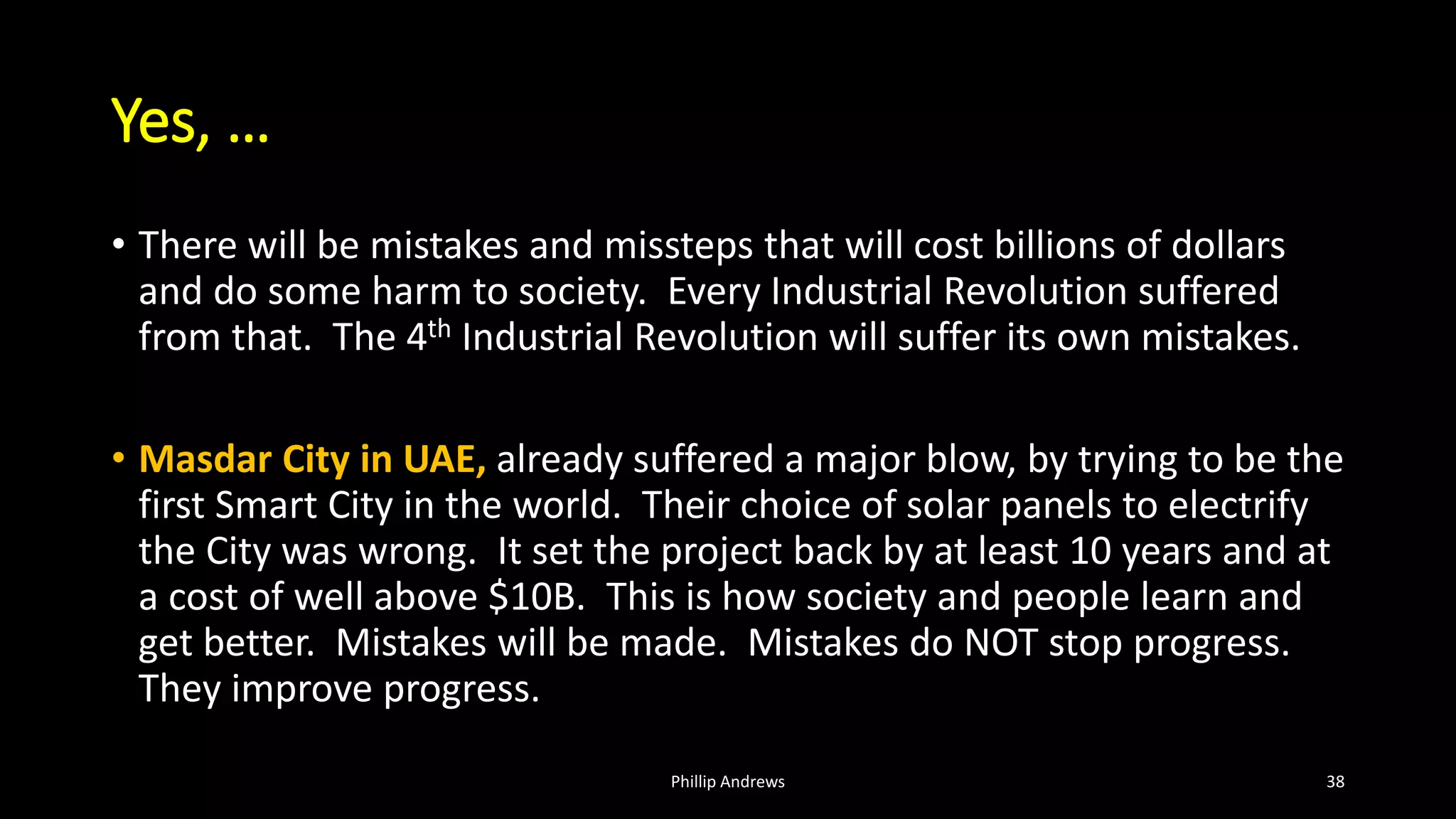 Yes, …
• There will be mistakes and missteps that will cost billions of dollars
and do some harm to society. Every Industrial Revolution suffered
from that. The 4th Industrial Revolution will suffer its own mistakes.
• Masdar City in UAE, already suffered a major blow, by trying to be the
first Smart City in the world. Their choice of solar panels to electrify
the City was wrong. It set the project back by at least 10 years and at
a cost of well above $10B. This is how society and people learn and
get better. Mistakes will be made. Mistakes do NOT stop progress.
They improve progress.
Phillip Andrews 38
 