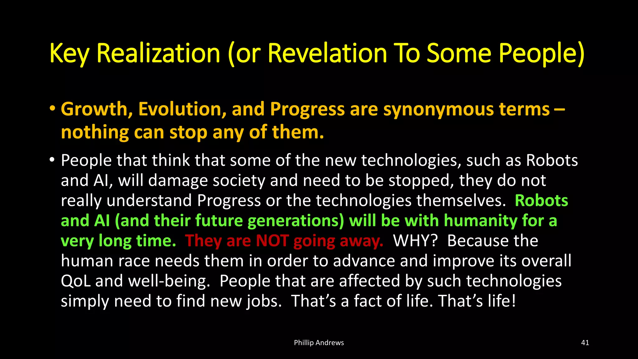 Key Realization (or Revelation To Some People)
• Growth, Evolution, and Progress are synonymous terms –
nothing can stop any of them.
• People that think that some of the new technologies, such as Robots
and AI, will damage society and need to be stopped, they do not
really understand Progress or the technologies themselves. Robots
and AI (and their future generations) will be with humanity for a
very long time. They are NOT going away. WHY? Because the
human race needs them in order to advance and improve its overall
QoL and well-being. People that are affected by such technologies
simply need to find new jobs. That’s a fact of life. That’s life!
Phillip Andrews 41
 