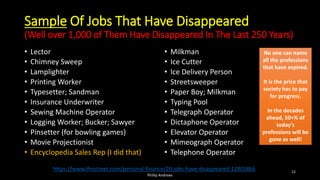 Sample Of Jobs That Have Disappeared
(Well over 1,000 of Them Have Disappeared In The Last 250 Years)
• Lector
• Chimney Sweep
• Lamplighter
• Printing Worker
• Typesetter; Sandman
• Insurance Underwriter
• Sewing Machine Operator
• Logging Worker; Bucker; Sawyer
• Pinsetter (for bowling games)
• Movie Projectionist
• Encyclopedia Sales Rep (I did that)
• Milkman
• Ice Cutter
• Ice Delivery Person
• Streetsweeper
• Paper Boy; Milkman
• Typing Pool
• Telegraph Operator
• Dictaphone Operator
• Elevator Operator
• Mimeograph Operator
• Telephone Operator
https://www.thestreet.com/personal-finance/20-jobs-have-disappeared-12805866
No one can name
all the professions
that have expired.
It is the price that
society has to pay
for progress.
In the decades
ahead, 50+% of
today’s
professions will be
gone as well!
No one can name
all the professions
that have expired.
It is the price that
society has to pay
for progress.
In the decades
ahead, 50+% of
today’s
professions will be
gone as well!
Phillip Andrews
12
 