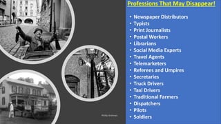21
Professions That May Disappear!
• Newspaper Distributors
• Typists
• Print Journalists
• Postal Workers
• Librarians
• Social Media Experts
• Travel Agents
• Telemarketers
• Referees and Umpires
• Secretaries
• Truck Drivers
• Taxi Drivers
• Traditional Farmers
• Dispatchers
• Pilots
• Soldiers
 