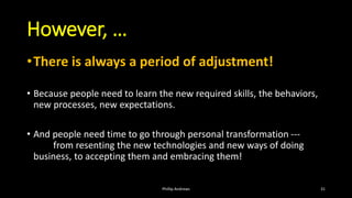 However, …
•There is always a period of adjustment!
• Because people need to learn the new required skills, the behaviors,
new processes, new expectations.
• And people need time to go through personal transformation ---
from resenting the new technologies and new ways of doing
business, to accepting them and embracing them!
Phillip Andrews 31
 