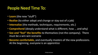 People Need Time To:
• Learn (the new “stuff”)
• Realize (to either adopt and change or stay out of a job)
• Internalize (the methods, techniques, requirements, etc.)
• Comprehend (deeply understand what is different, how … and why)
• See and “feel” the benefits to themselves (not the company). There
must be a win-win scenario
• Become comfortable, and eventually masters of the new professions.
At the beginning, everyone is an apprentice
Phillip Andrews 33
 