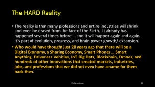 The HARD Reality
• The reality is that many professions and entire industries will shrink
and even be erased from the face of the Earth. It already has
happened several times before … and it will happen again and again.
It’s part of evolution, progress, and brain power growth/ expansion.
• Who would have thought just 20 years ago that there will be a
Digital Economy, a Sharing Economy, Smart Phones … Smart
Anything, Driverless Vehicles, IoT, Big Data, Blockchain, Drones, and
hundreds of other innovations that created markets, industries,
jobs, and professions that we did not even have a name for them
back then.
Phillip Andrews 35
 