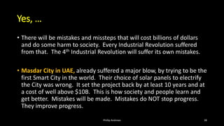 Yes, …
• There will be mistakes and missteps that will cost billions of dollars
and do some harm to society. Every Industrial Revolution suffered
from that. The 4th Industrial Revolution will suffer its own mistakes.
• Masdar City in UAE, already suffered a major blow, by trying to be the
first Smart City in the world. Their choice of solar panels to electrify
the City was wrong. It set the project back by at least 10 years and at
a cost of well above $10B. This is how society and people learn and
get better. Mistakes will be made. Mistakes do NOT stop progress.
They improve progress.
Phillip Andrews 38
 