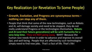 Key Realization (or Revelation To Some People)
• Growth, Evolution, and Progress are synonymous terms –
nothing can stop any of them.
• People that think that some of the new technologies, such as Robots
and AI, will damage society and need to be stopped, they do not
really understand Progress or the technologies themselves. Robots
and AI (and their future generations) will be with humanity for a
very long time. They are NOT going away. WHY? Because the
human race needs them in order to advance and improve its overall
QoL and well-being. People that are affected by such technologies
simply need to find new jobs. That’s a fact of life. That’s life!
Phillip Andrews 41
 