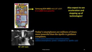 Samsung SCH-A850. It is 1.5” x 2.5”.
It is 1,300X more powerful.
Is this the latest iPhone or Droid? NOPE, it is turn-of-the-
century, run-of-mill, cell phone with texting, MP3, and 0.3
mega-pixel picture capabilities …
Today’s smartphones are millions of times
more powerful than the Apollo 11 guidance
computers.
https://www.zmescience.com/science/news-
science/smartphone-power-compared-to-apollo-432/
50’ x 30’ room
Phillip Andrews 46
Also expect to see
acceleration and
stepping up of
technologies!
 