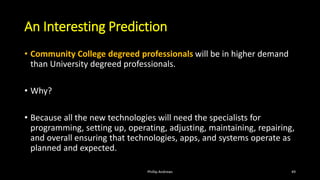 An Interesting Prediction
• Community College degreed professionals will be in higher demand
than University degreed professionals.
• Why?
• Because all the new technologies will need the specialists for
programming, setting up, operating, adjusting, maintaining, repairing,
and overall ensuring that technologies, apps, and systems operate as
planned and expected.
Phillip Andrews 49
 
