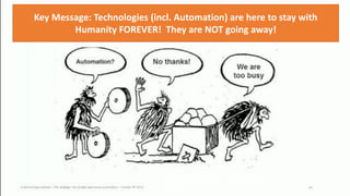 Unfortunately, we have plenty of people all around us that
think and behave this way! They are afraid of progress!
Key Message: Technologies (incl. Automation) are here to stay with
Humanity FOREVER! They are NOT going away!
Phillip Andrews 9
 