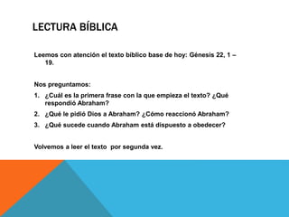 LECTURA BÍBLICA
Leemos con atención el texto bíblico base de hoy: Génesis 22, 1 –
19.
Nos preguntamos:
1. ¿Cuál es la primera frase con la que empieza el texto? ¿Qué
respondió Abraham?
2. ¿Qué le pidió Dios a Abraham? ¿Cómo reaccionó Abraham?
3. ¿Qué sucede cuando Abraham está dispuesto a obedecer?
Volvemos a leer el texto por segunda vez.
 