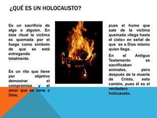 ¿QUÉ ES UN HOLOCAUSTO?
Es un sacrificio de
algo o alguien. En
éste ritual la víctima
es quemada por el
fuego como símbolo
de que se está
entregando
totalmente.
Es un rito que tiene
por objetivo
demostrar el
compromiso y el
amor que se tiene a
Dios,
pues el humo que
sale de la víctima
quemada «llega hasta
el cielo» en señal de
que es a Dios mismo
quien llega.
En el Antiguo
Testamento se
sacrificaban
animales, pero
después de la muerte
de Cristo, esto
cambio, pues él es el
verdadero
holocausto.
 