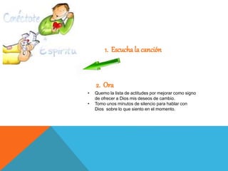 1. Escucha la canción
• Quemo la lista de actitudes por mejorar como signo
de ofrecer a Dios mis deseos de cambio.
• Tomo unos minutos de silencio para hablar con
Dios sobre lo que siento en el momento.
2. Ora
 