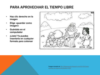 PARA APROVECHAR EL TIEMPO LIBRE
• Haz clic derecho en la
imagen
• Elige «guardar como
imagen»
• Guárdala en el
computador
• ¡Listo! Ya puedes
insertarla en cualquier
formato para colorear
Imagen tomada de http://ebiparaguay.blogspot.com/2012/07/para-
colorear-la-historia-de-abraham.html
 