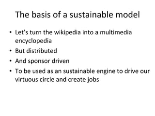 The basis of a sustainable model <ul><li>Let’s turn the wikipedia into a multimedia encyclopedia </li></ul><ul><li>But dis...